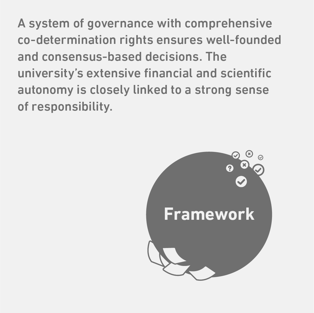 A system of governance with comprehensive co-determination rights ensures well-founded and consensus-based decisions. The university’s extensive financial and scientific autonomy is closely linked to a strong sense of responsibility. The Link goes to the Value Creation Model.